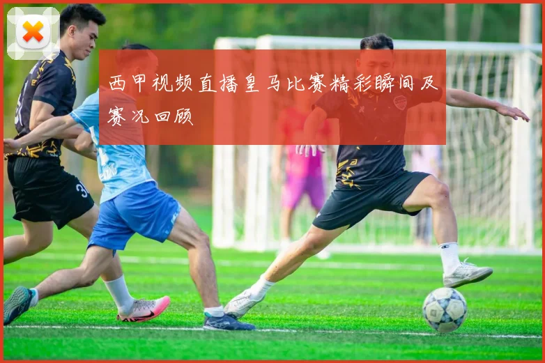 西甲视频直播皇马比赛精彩瞬间及赛况回顾
