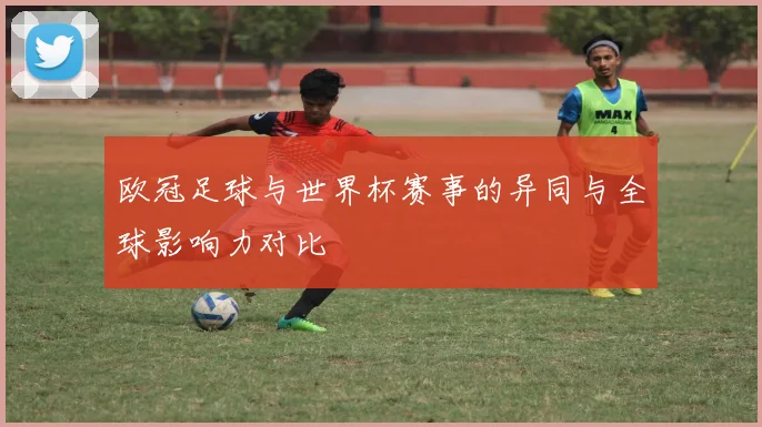 欧冠足球与世界杯赛事的异同与全球影响力对比